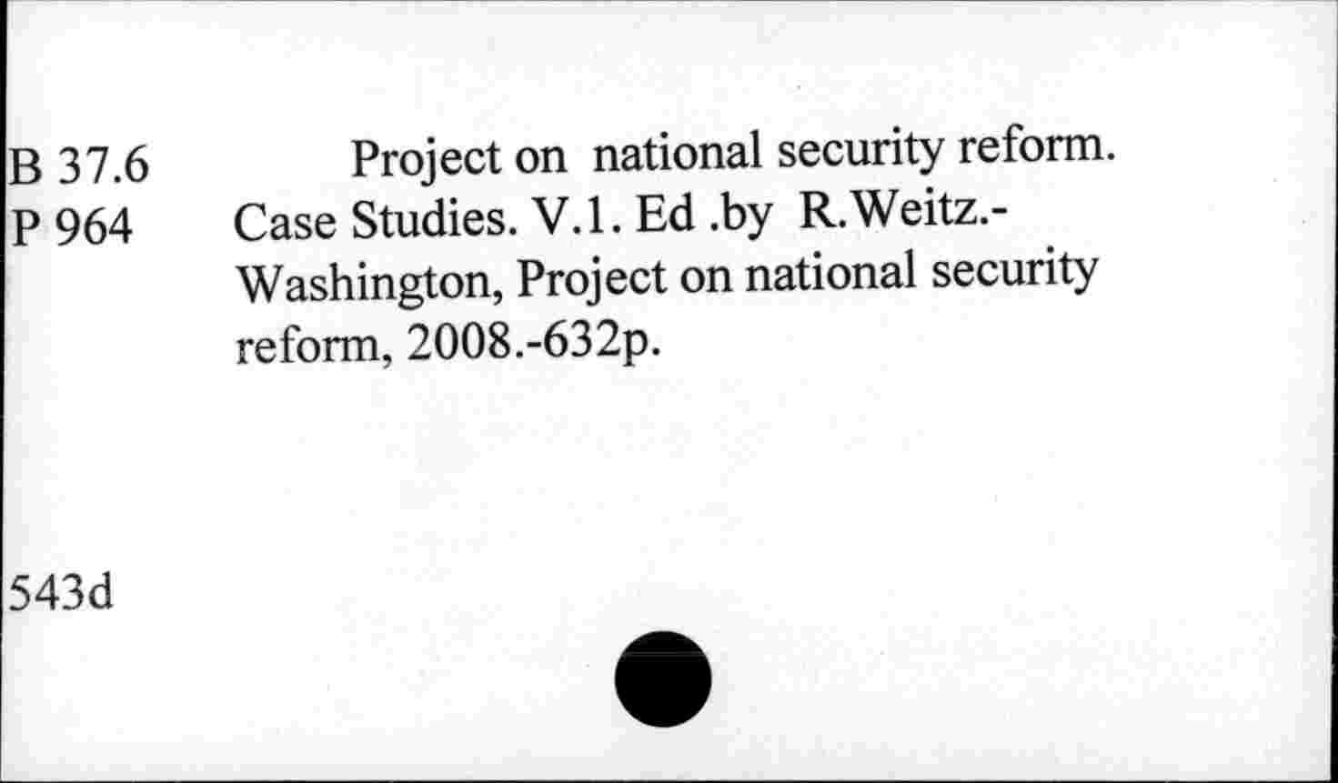 ﻿B 37.6 Project on national security reform.
P 964 Case Studies. V.l. Ed .by R.Weitz.-Washington, Project on national security reform, 2008.-632p.
543d